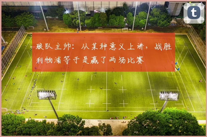 狼队主帅：从某种意义上讲，战胜利物浦等于是赢了两场比赛