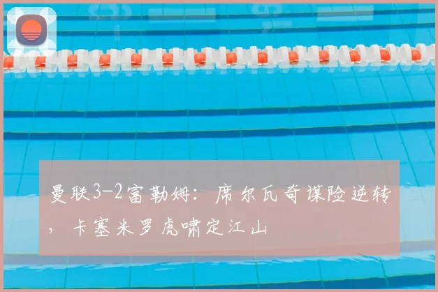 曼联3-2富勒姆：席尔瓦奇谋险逆转，卡塞米罗虎啸定江山
