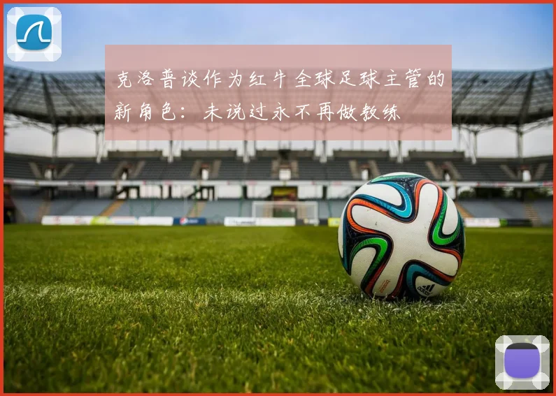 克洛普谈作为红牛全球足球主管的新角色：未说过永不再做教练
