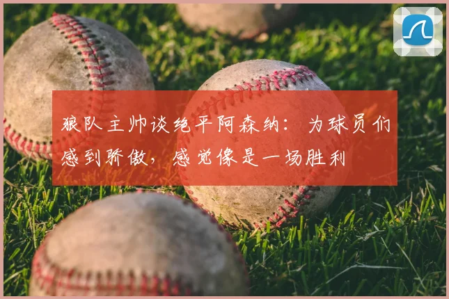 狼队主帅谈绝平阿森纳：为球员们感到骄傲，感觉像是一场胜利