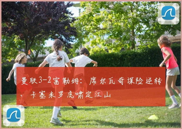 曼联3-2富勒姆：席尔瓦奇谋险逆转，卡塞米罗虎啸定江山