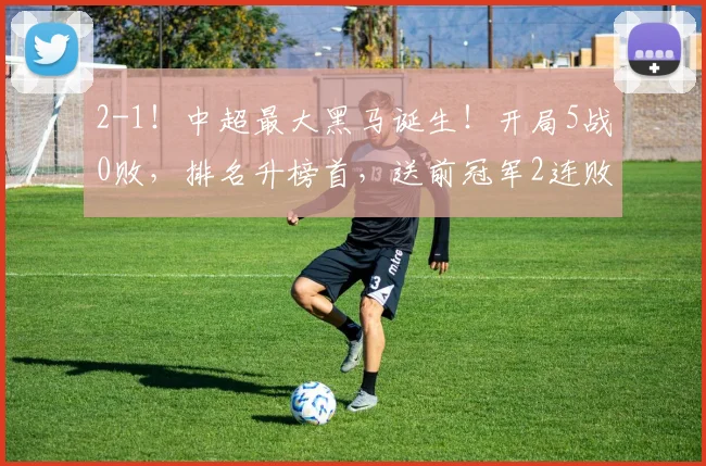 2-1！中超最大黑马诞生！开局5战0败，排名升榜首，送前冠军2连败