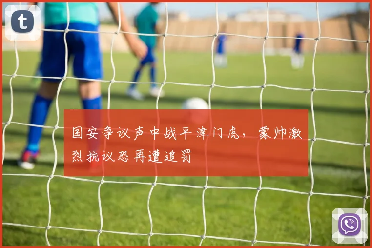 国安争议声中战平津门虎，蒙帅激烈抗议恐再遭追罚