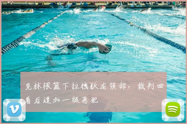 克林根篮下拉拽狄龙颈部，裁判回看后追加一级恶犯
