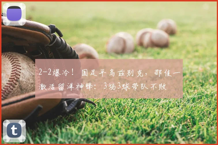 2-2爆冷！国足平乌兹别克，邵佳一激活留洋神锋：3场3球带队不败