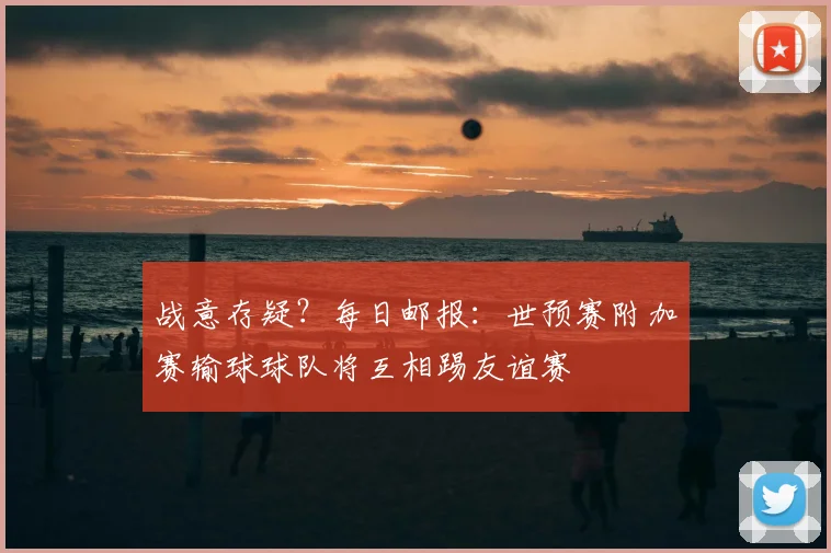 战意存疑？每日邮报：世预赛附加赛输球球队将互相踢友谊赛