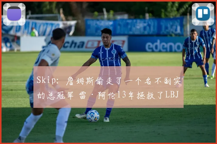 Skip：詹姆斯偷走了一个名不副实的总冠军 雷·阿伦13年拯救了LBJ