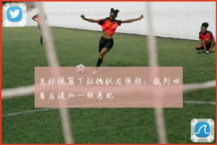 克林根篮下拉拽狄龙颈部，裁判回看后追加一级恶犯