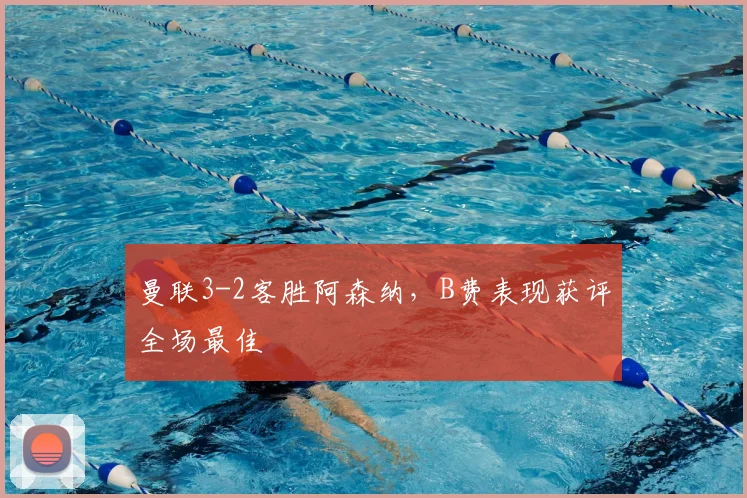 曼联3-2客胜阿森纳，B费表现获评全场最佳