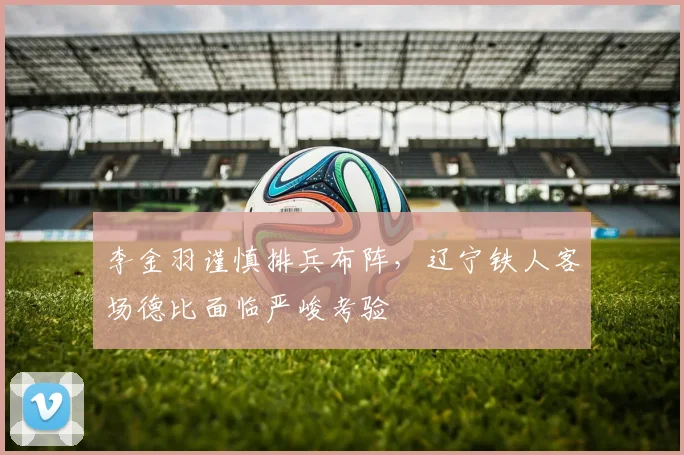 李金羽谨慎排兵布阵，辽宁铁人客场德比面临严峻考验