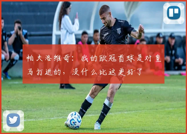 帕夫洛维奇：我的欧冠首球是对皇马打进的，没什么比这更好了