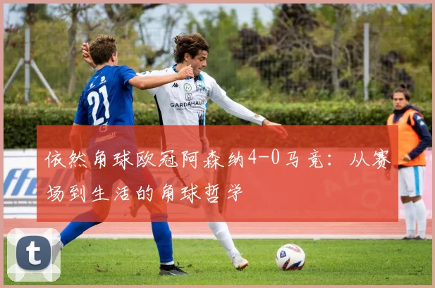 依然角球欧冠阿森纳4-0马竞：从赛场到生活的角球哲学