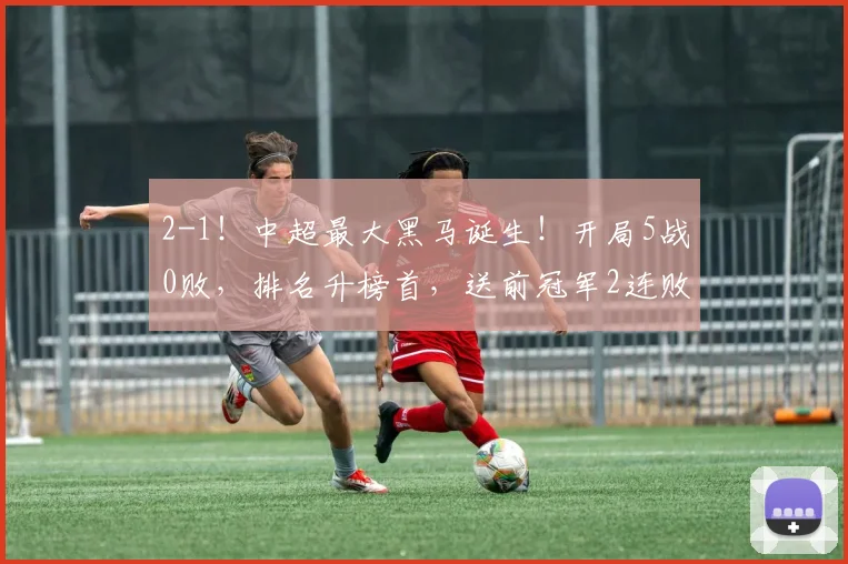 2-1！中超最大黑马诞生！开局5战0败，排名升榜首，送前冠军2连败