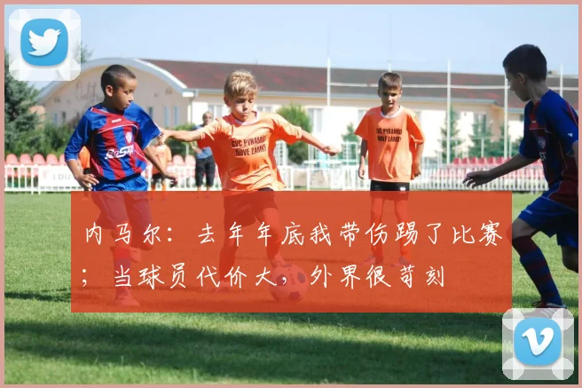内马尔：去年年底我带伤踢了比赛；当球员代价大，外界很苛刻
