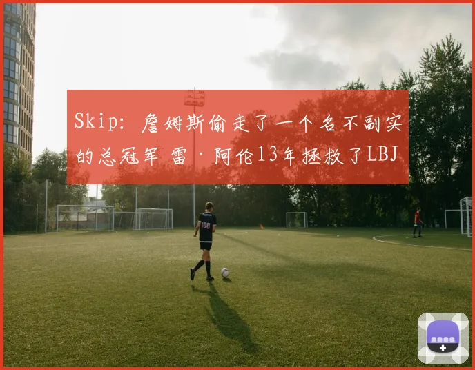 Skip：詹姆斯偷走了一个名不副实的总冠军 雷·阿伦13年拯救了LBJ