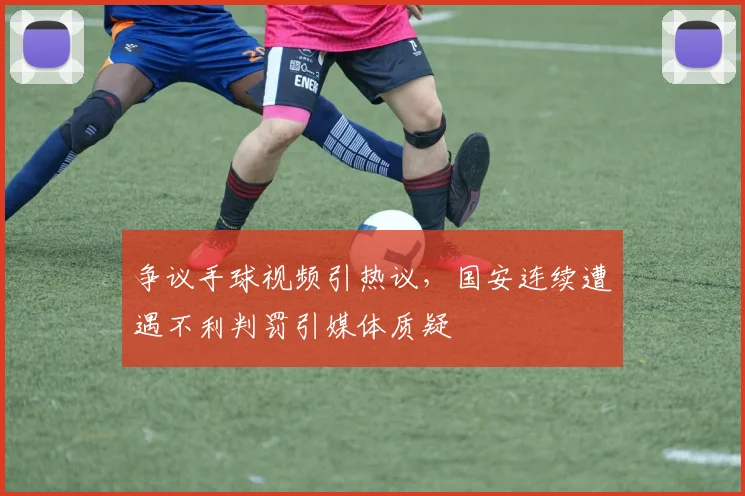 争议手球视频引热议，国安连续遭遇不利判罚引媒体质疑
