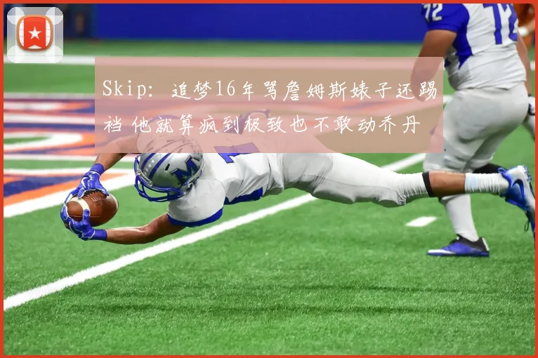 Skip：追梦16年骂詹姆斯婊子还踢裆 他就算疯到极致也不敢动乔丹
