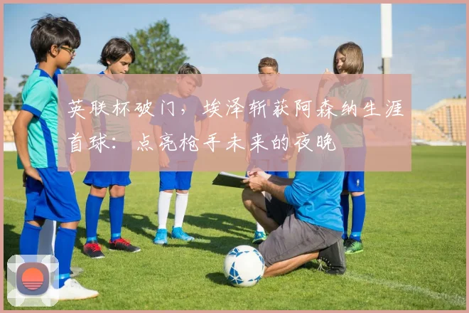 英联杯破门，埃泽斩获阿森纳生涯首球：点亮枪手未来的夜晚