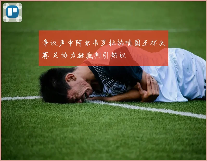 争议声中阿尔韦罗拉执哨国王杯决赛 足协力挺裁判引热议