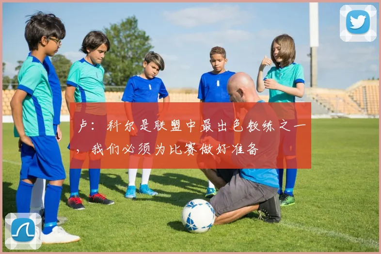卢：科尔是联盟中最出色教练之一，我们必须为比赛做好准备