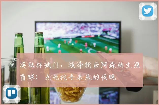 英联杯破门，埃泽斩获阿森纳生涯首球：点亮枪手未来的夜晚