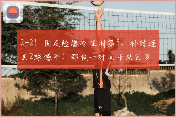 2-2！国足险爆冷亚洲第5，补时连丢2球憾平！邵佳一对决卡纳瓦罗