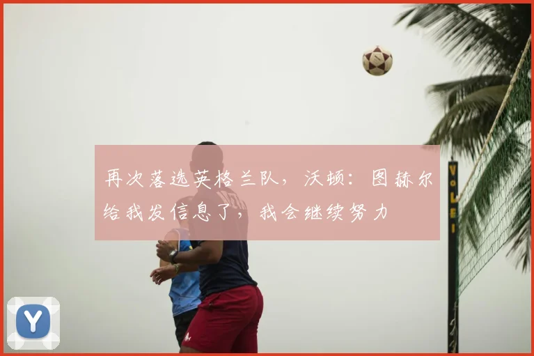 再次落选英格兰队，沃顿：图赫尔给我发信息了，我会继续努力