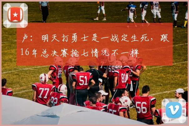 卢：明天打勇士是一战定生死，跟16年总决赛抢七情况不一样