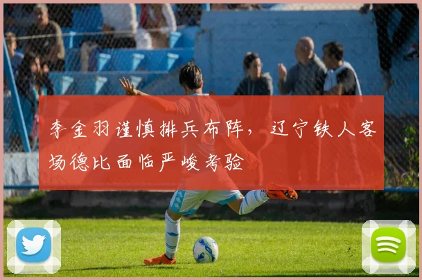 李金羽谨慎排兵布阵，辽宁铁人客场德比面临严峻考验