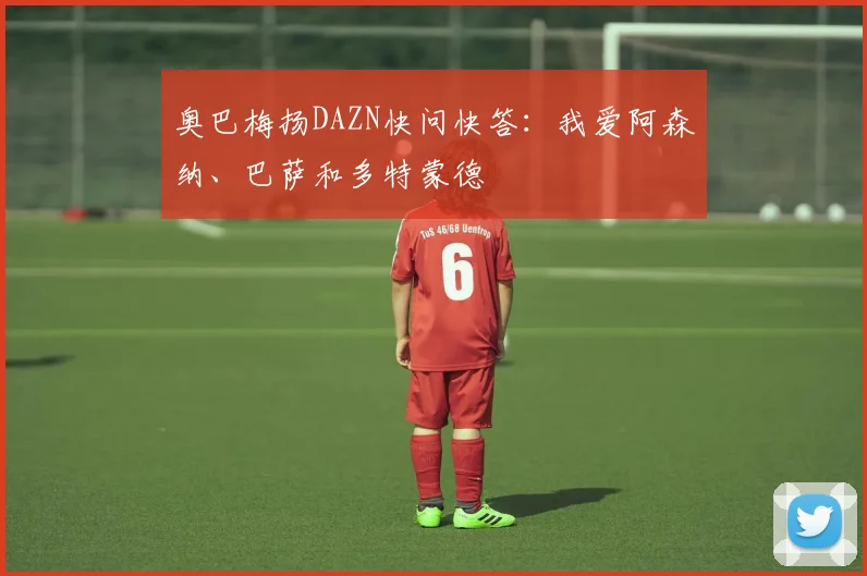 奥巴梅扬DAZN快问快答：我爱阿森纳、巴萨和多特蒙德
