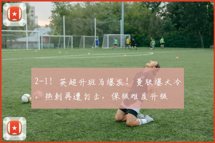 2-1！英超升班马爆发！曼联爆大冷，热刺再遭打击，保级难度升级