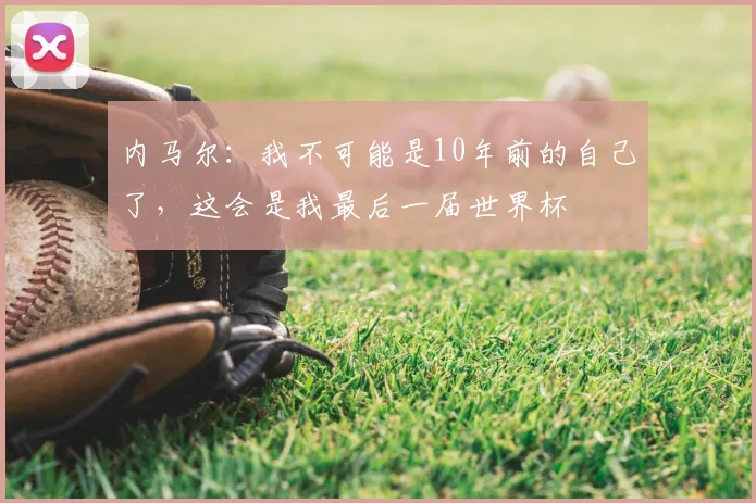 内马尔：我不可能是10年前的自己了，这会是我最后一届世界杯