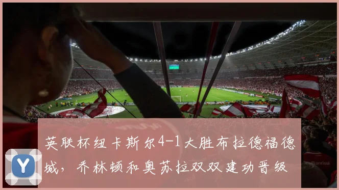 英联杯纽卡斯尔4-1大胜布拉德福德城，乔林顿和奥苏拉双双建功晋级