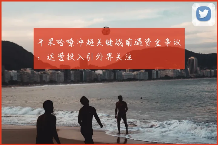 平果哈嘹冲超关键战前遇资金争议，运营投入引外界关注