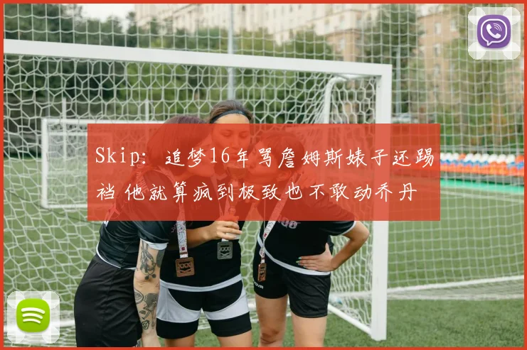 Skip：追梦16年骂詹姆斯婊子还踢裆 他就算疯到极致也不敢动乔丹